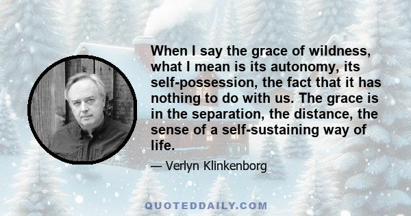 When I say the grace of wildness, what I mean is its autonomy, its self-possession, the fact that it has nothing to do with us. The grace is in the separation, the distance, the sense of a self-sustaining way of life.