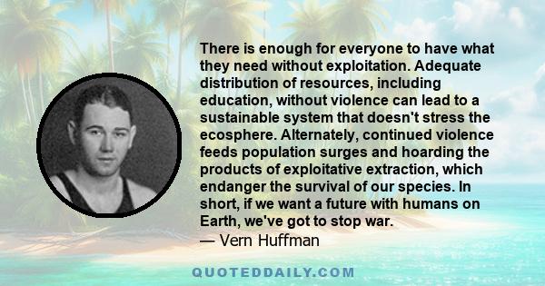 There is enough for everyone to have what they need without exploitation. Adequate distribution of resources, including education, without violence can lead to a sustainable system that doesn't stress the ecosphere.