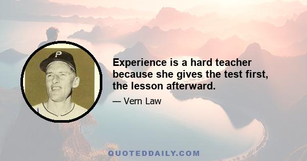 Experience is a hard teacher because she gives the test first, the lesson afterward.