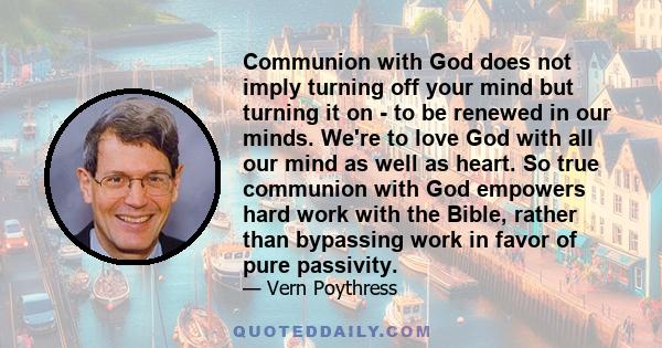 Communion with God does not imply turning off your mind but turning it on - to be renewed in our minds. We're to love God with all our mind as well as heart. So true communion with God empowers hard work with the Bible, 