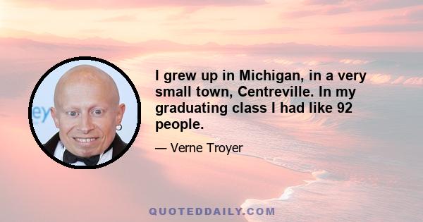 I grew up in Michigan, in a very small town, Centreville. In my graduating class I had like 92 people.