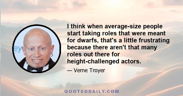 I think when average-size people start taking roles that were meant for dwarfs, that's a little frustrating because there aren't that many roles out there for height-challenged actors.