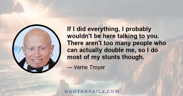 If I did everything, I probably wouldn't be here talking to you. There aren't too many people who can actually double me, so I do most of my stunts though.