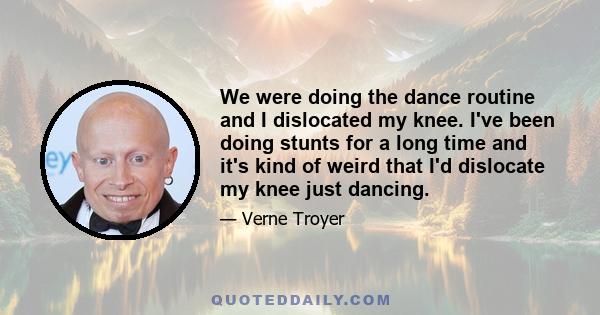 We were doing the dance routine and I dislocated my knee. I've been doing stunts for a long time and it's kind of weird that I'd dislocate my knee just dancing.