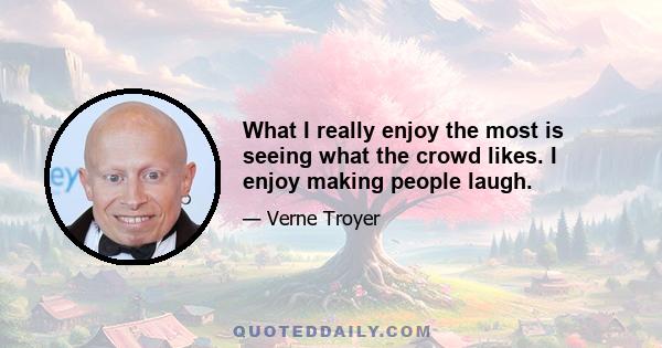 What I really enjoy the most is seeing what the crowd likes. I enjoy making people laugh.