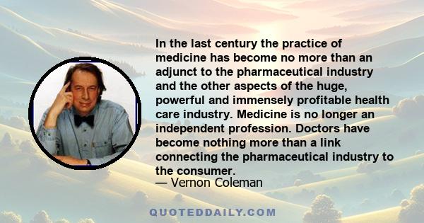 In the last century the practice of medicine has become no more than an adjunct to the pharmaceutical industry and the other aspects of the huge, powerful and immensely profitable health care industry. Medicine is no