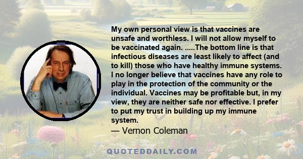 My own personal view is that vaccines are unsafe and worthless. I will not allow myself to be vaccinated again. .....The bottom line is that infectious diseases are least likely to affect (and to kill) those who have