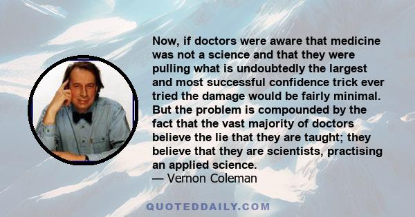 Now, if doctors were aware that medicine was not a science and that they were pulling what is undoubtedly the largest and most successful confidence trick ever tried the damage would be fairly minimal. But the problem