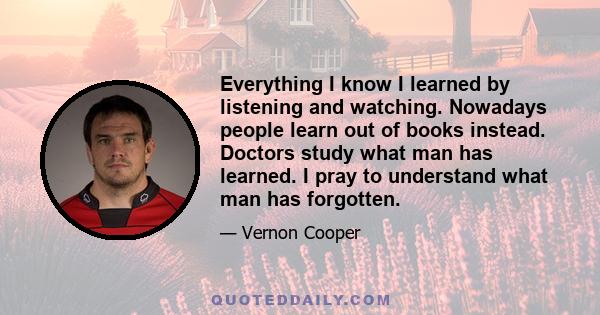 Everything I know I learned by listening and watching. Nowadays people learn out of books instead. Doctors study what man has learned. I pray to understand what man has forgotten.