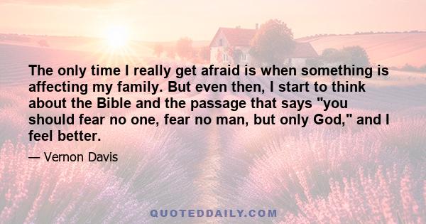 The only time I really get afraid is when something is affecting my family. But even then, I start to think about the Bible and the passage that says you should fear no one, fear no man, but only God, and I feel better.