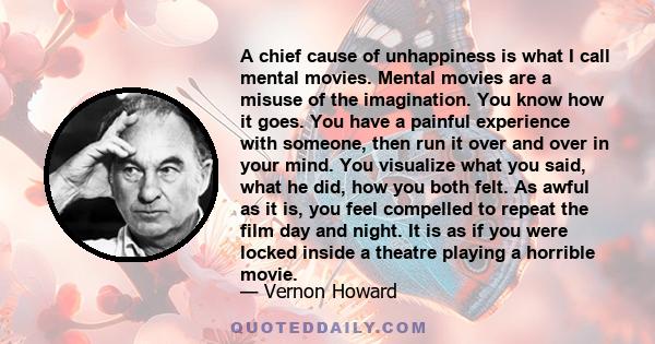 A chief cause of unhappiness is what I call mental movies. Mental movies are a misuse of the imagination. You know how it goes. You have a painful experience with someone, then run it over and over in your mind. You