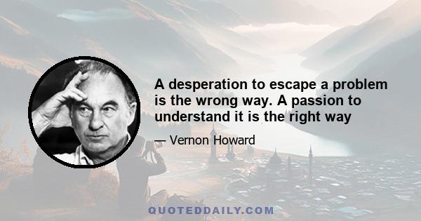 A desperation to escape a problem is the wrong way. A passion to understand it is the right way