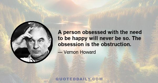 A person obsessed with the need to be happy will never be so. The obsession is the obstruction.