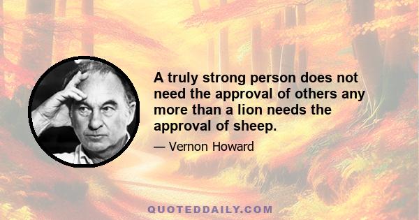 A truly strong person does not need the approval of others any more than a lion needs the approval of sheep.