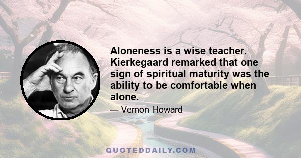 Aloneness is a wise teacher. Kierkegaard remarked that one sign of spiritual maturity was the ability to be comfortable when alone.