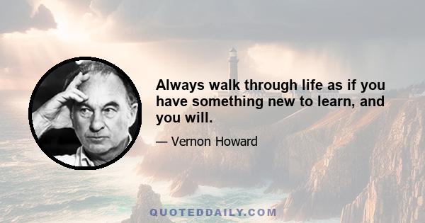 Always walk through life as if you have something new to learn, and you will.