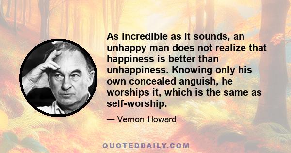 As incredible as it sounds, an unhappy man does not realize that happiness is better than unhappiness. Knowing only his own concealed anguish, he worships it, which is the same as self-worship.