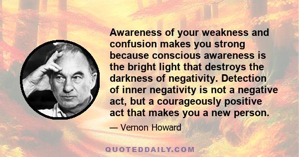 Awareness of your weakness and confusion makes you strong because conscious awareness is the bright light that destroys the darkness of negativity. Detection of inner negativity is not a negative act, but a courageously 