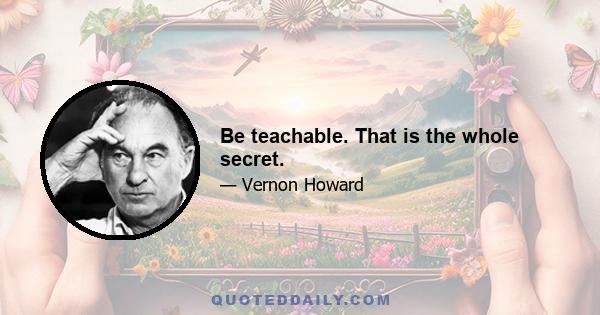 Be teachable. That is the whole secret.