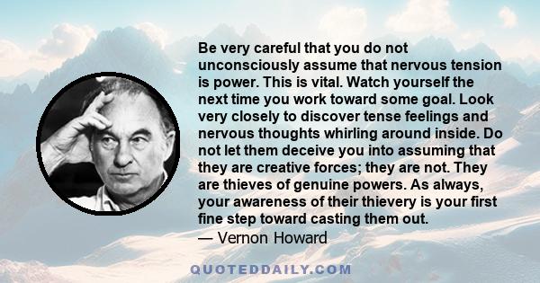 Be very careful that you do not unconsciously assume that nervous tension is power. This is vital. Watch yourself the next time you work toward some goal. Look very closely to discover tense feelings and nervous