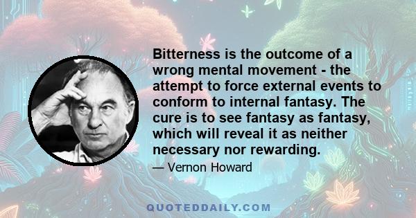 Bitterness is the outcome of a wrong mental movement - the attempt to force external events to conform to internal fantasy. The cure is to see fantasy as fantasy, which will reveal it as neither necessary nor rewarding.