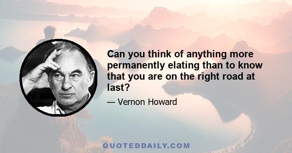 Can you think of anything more permanently elating than to know that you are on the right road at last?