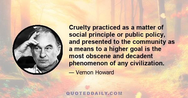 Cruelty practiced as a matter of social principle or public policy, and presented to the community as a means to a higher goal is the most obscene and decadent phenomenon of any civilization.