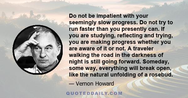 Do not be impatient with your seemingly slow progress. Do not try to run faster than you presently can. If you are studying, reflecting and trying, you are making progress whether you are aware of it or not. A traveler