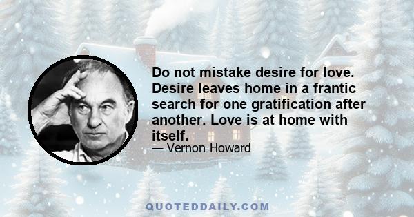 Do not mistake desire for love. Desire leaves home in a frantic search for one gratification after another. Love is at home with itself.