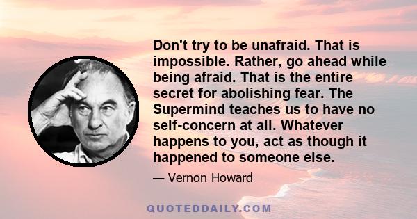 Don't try to be unafraid. That is impossible. Rather, go ahead while being afraid. That is the entire secret for abolishing fear. The Supermind teaches us to have no self-concern at all. Whatever happens to you, act as