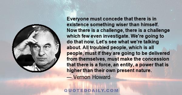 Everyone must concede that there is in existence something wiser than himself. Now there is a challenge, there is a challenge which few even investigate. We're going to do that now. Let's see what we're talking about.