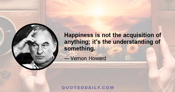 Happiness is not the acquisition of anything; it's the understanding of something.