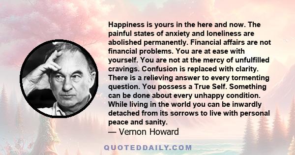 Happiness is yours in the here and now. The painful states of anxiety and loneliness are abolished permanently. Financial affairs are not financial problems. You are at ease with yourself. You are not at the mercy of