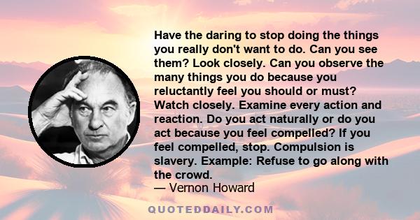 Have the daring to stop doing the things you really don't want to do. Can you see them? Look closely. Can you observe the many things you do because you reluctantly feel you should or must? Watch closely. Examine every