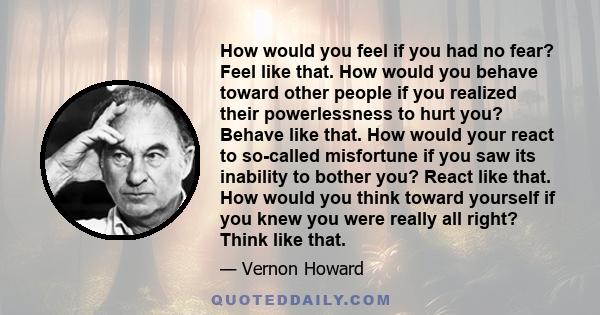 How would you feel if you had no fear? Feel like that. How would you behave toward other people if you realized their powerlessness to hurt you? Behave like that. How would your react to so-called misfortune if you saw