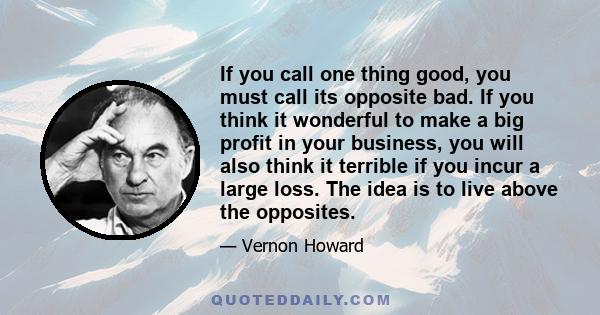 If you call one thing good, you must call its opposite bad. If you think it wonderful to make a big profit in your business, you will also think it terrible if you incur a large loss. The idea is to live above the