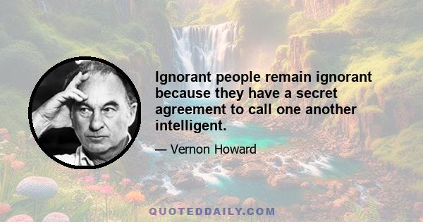 Ignorant people remain ignorant because they have a secret agreement to call one another intelligent.