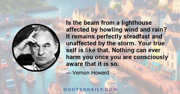 Is the beam from a lighthouse affected by howling wind and rain? It remains perfectly steadfast and unaffected by the storm. Your true self is like that. Nothing can ever harm you once you are consciously aware that it