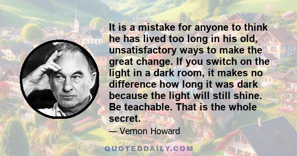 It is a mistake for anyone to think he has lived too long in his old, unsatisfactory ways to make the great change. If you switch on the light in a dark room, it makes no difference how long it was dark because the