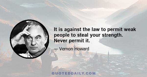 It is against the law to permit weak people to steal your strength. Never permit it.