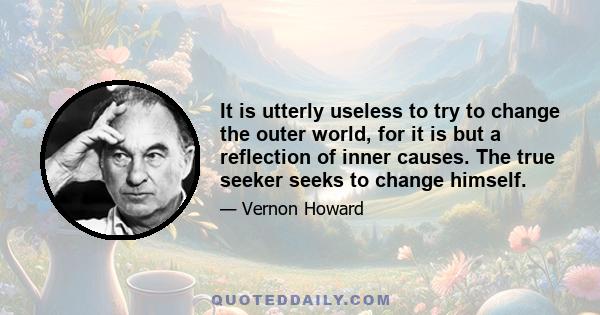 It is utterly useless to try to change the outer world, for it is but a reflection of inner causes. The true seeker seeks to change himself.