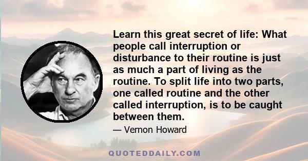 Learn this great secret of life: What people call interruption or disturbance to their routine is just as much a part of living as the routine. To split life into two parts, one called routine and the other called