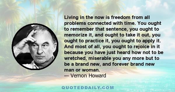 Living in the now is freedom from all problems connected with time. You ought to remember that sentence, you ought to memorize it, and ought to take it out, you ought to practice it, you ought to apply it. And most of