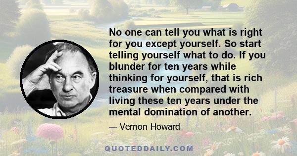 No one can tell you what is right for you except yourself. So start telling yourself what to do. If you blunder for ten years while thinking for yourself, that is rich treasure when compared with living these ten years