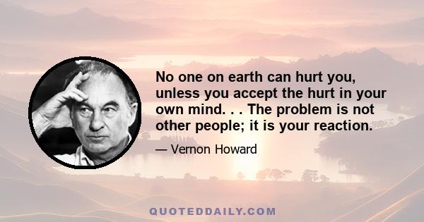 No one on earth can hurt you, unless you accept the hurt in your own mind. . . The problem is not other people; it is your reaction.