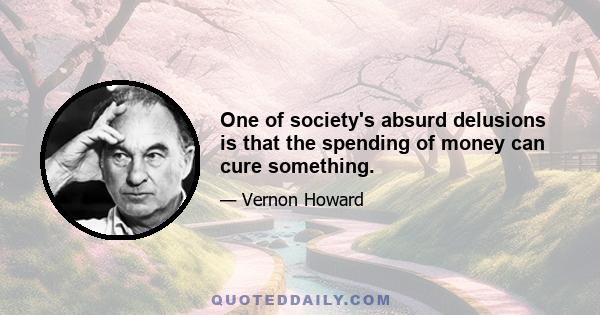 One of society's absurd delusions is that the spending of money can cure something.