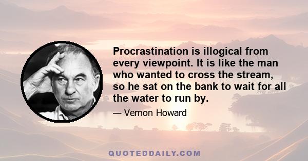 Procrastination is illogical from every viewpoint. It is like the man who wanted to cross the stream, so he sat on the bank to wait for all the water to run by.