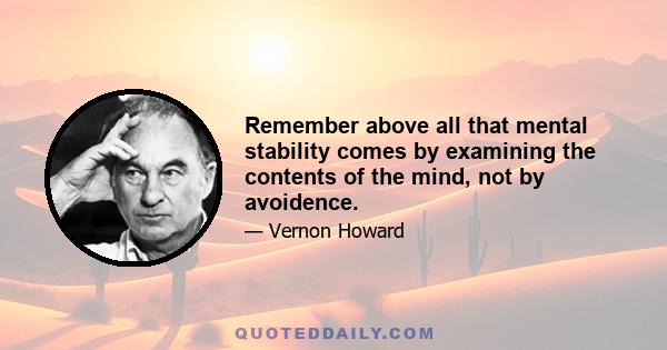 Remember above all that mental stability comes by examining the contents of the mind, not by avoidence.