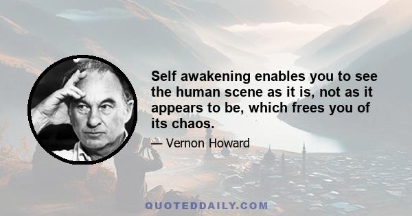 Self awakening enables you to see the human scene as it is, not as it appears to be, which frees you of its chaos.