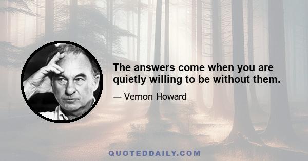 The answers come when you are quietly willing to be without them.